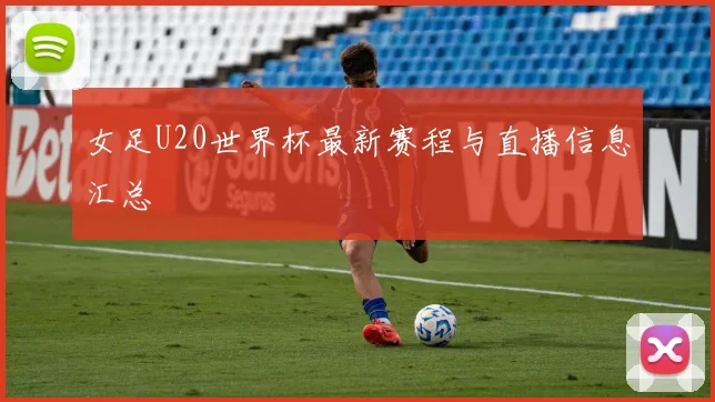 女足U20世界杯最新赛程与直播信息汇总